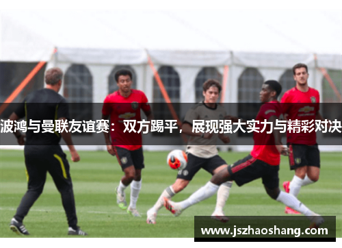 波鸿与曼联友谊赛：双方踢平，展现强大实力与精彩对决