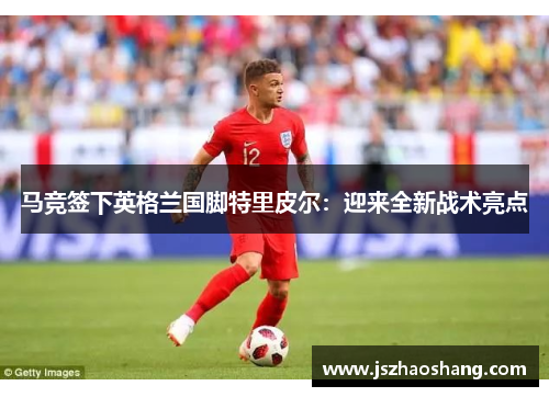 马竞签下英格兰国脚特里皮尔：迎来全新战术亮点