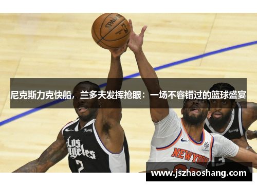 尼克斯力克快船，兰多夫发挥抢眼：一场不容错过的篮球盛宴